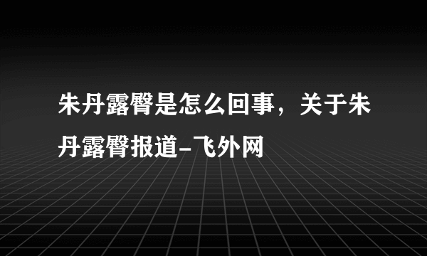 朱丹露臀是怎么回事，关于朱丹露臀报道-飞外网