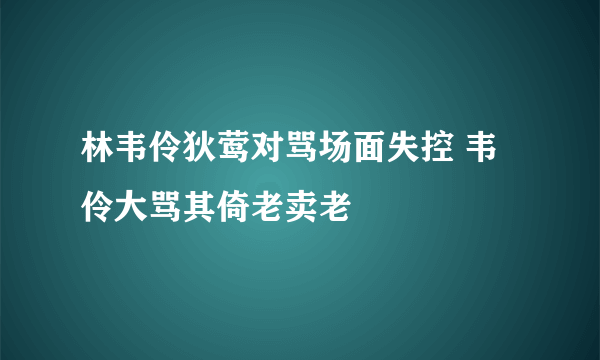 林韦伶狄莺对骂场面失控 韦伶大骂其倚老卖老