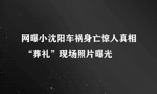 网曝小沈阳车祸身亡惊人真相 “葬礼”现场照片曝光