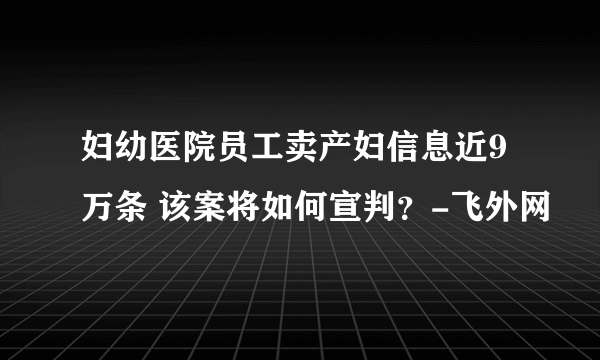 妇幼医院员工卖产妇信息近9万条 该案将如何宣判？-飞外网