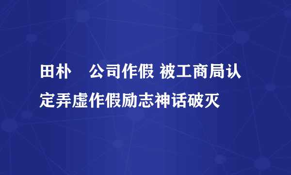 田朴珺公司作假 被工商局认定弄虚作假励志神话破灭