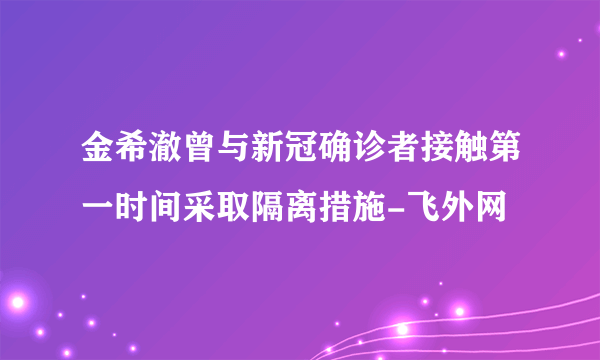 金希澈曾与新冠确诊者接触第一时间采取隔离措施-飞外网