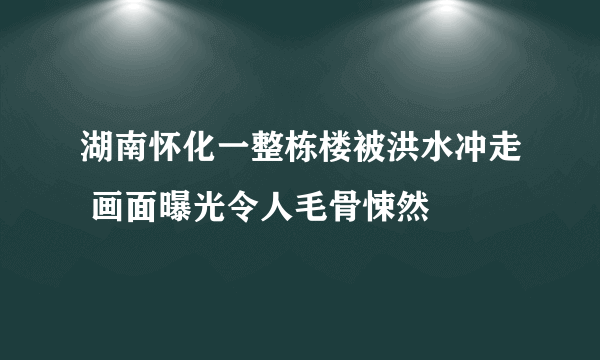 湖南怀化一整栋楼被洪水冲走 画面曝光令人毛骨悚然