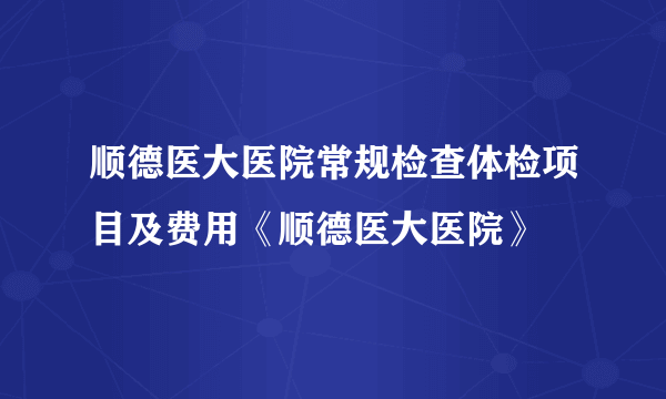 顺德医大医院常规检查体检项目及费用《顺德医大医院》