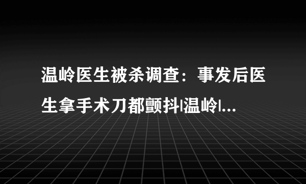 温岭医生被杀调查：事发后医生拿手术刀都颤抖|温岭|医生被杀|医患_飞外新闻