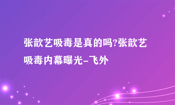 张歆艺吸毒是真的吗?张歆艺吸毒内幕曝光-飞外