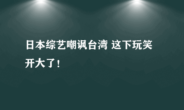 日本综艺嘲讽台湾 这下玩笑开大了！