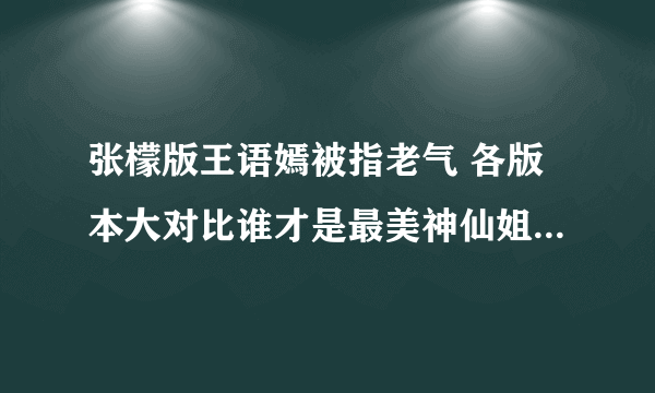 张檬版王语嫣被指老气 各版本大对比谁才是最美神仙姐姐-飞外