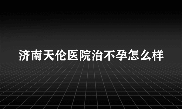 济南天伦医院治不孕怎么样