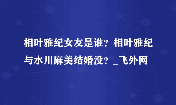 相叶雅纪女友是谁？相叶雅纪与水川麻美结婚没？_飞外网