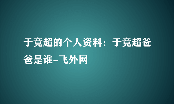 于竞超的个人资料：于竞超爸爸是谁-飞外网