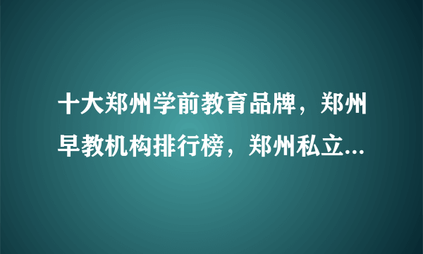 十大郑州学前教育品牌，郑州早教机构排行榜，郑州私立幼儿园哪家好