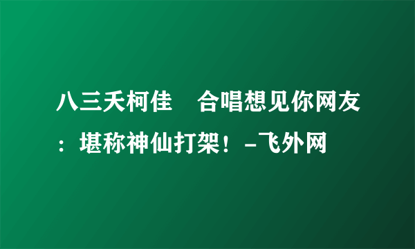 八三夭柯佳嬿合唱想见你网友：堪称神仙打架！-飞外网