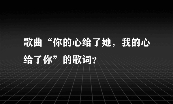 歌曲“你的心给了她，我的心给了你”的歌词？