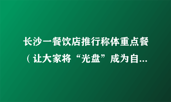 长沙一餐饮店推行称体重点餐（让大家将“光盘”成为自觉行为）