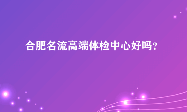 合肥名流高端体检中心好吗？