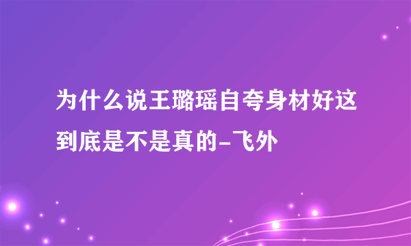 为什么说王璐瑶自夸身材好这到底是不是真的-飞外