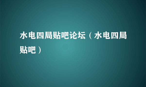 水电四局贴吧论坛（水电四局贴吧）