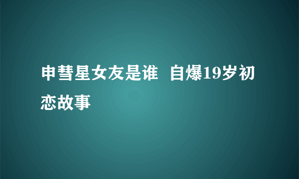 申彗星女友是谁  自爆19岁初恋故事