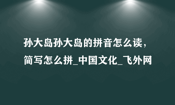 孙大岛孙大岛的拼音怎么读，简写怎么拼_中国文化_飞外网