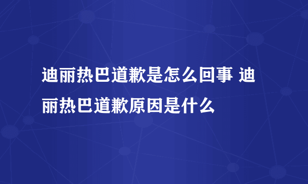 迪丽热巴道歉是怎么回事 迪丽热巴道歉原因是什么