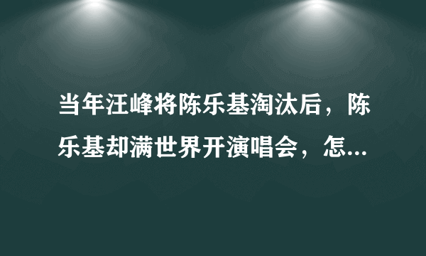 当年汪峰将陈乐基淘汰后，陈乐基却满世界开演唱会，怎么回事？