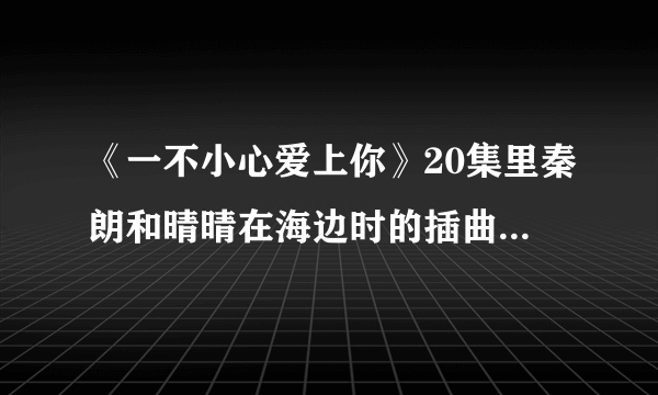 《一不小心爱上你》20集里秦朗和晴晴在海边时的插曲，有一句歌词为“曾经你爱的那彩虹”女声，速求答案