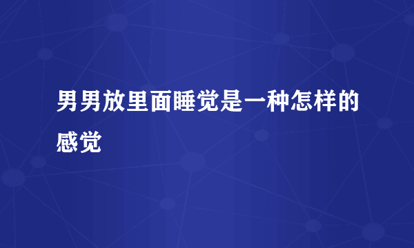 男男放里面睡觉是一种怎样的感觉