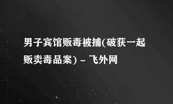 男子宾馆贩毒被捕(破获一起贩卖毒品案) - 飞外网