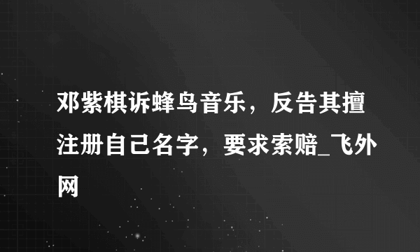 邓紫棋诉蜂鸟音乐，反告其擅注册自己名字，要求索赔_飞外网