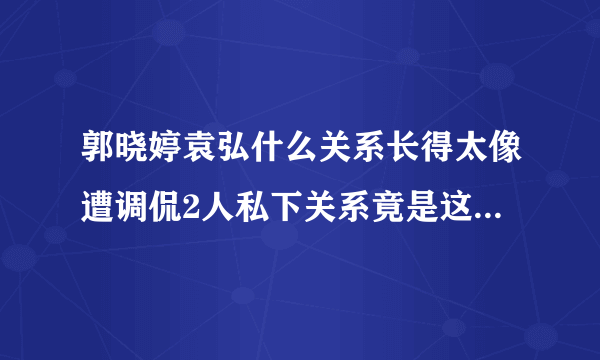 郭晓婷袁弘什么关系长得太像遭调侃2人私下关系竟是这样-飞外网