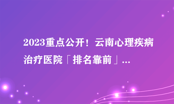 2023重点公开！云南心理疾病治疗医院「排名靠前」云南哪家医院看心理科好？