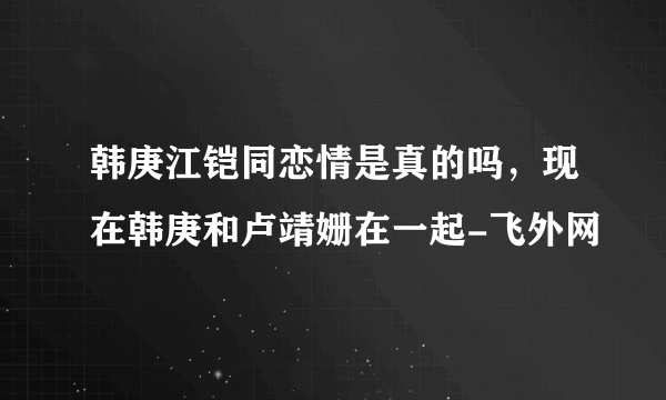 韩庚江铠同恋情是真的吗，现在韩庚和卢靖姗在一起-飞外网