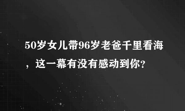 50岁女儿带96岁老爸千里看海，这一幕有没有感动到你？