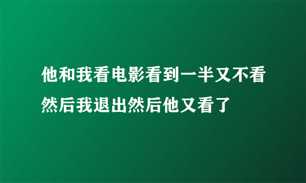 他和我看电影看到一半又不看然后我退出然后他又看了