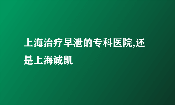 上海治疗早泄的专科医院,还是上海诚凯