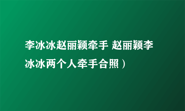 李冰冰赵丽颖牵手 赵丽颖李冰冰两个人牵手合照）