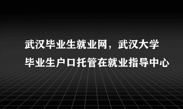 武汉毕业生就业网，武汉大学毕业生户口托管在就业指导中心