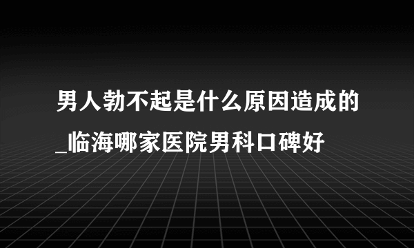 男人勃不起是什么原因造成的_临海哪家医院男科口碑好