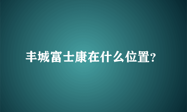 丰城富士康在什么位置？