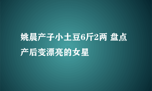 姚晨产子小土豆6斤2两 盘点产后变漂亮的女星