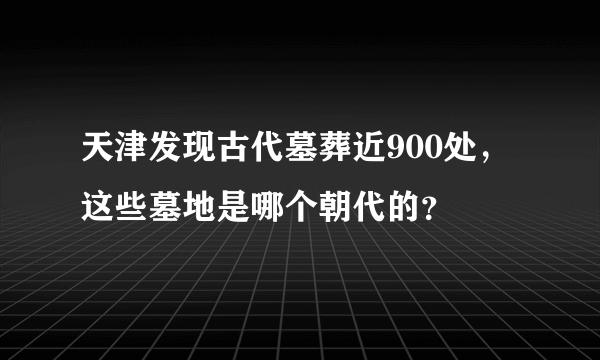 天津发现古代墓葬近900处，这些墓地是哪个朝代的？