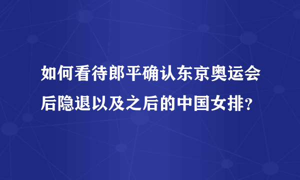 如何看待郎平确认东京奥运会后隐退以及之后的中国女排？