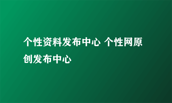 个性资料发布中心 个性网原创发布中心