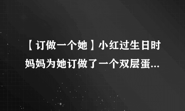 【订做一个她】小红过生日时妈妈为她订做了一个双层蛋糕...