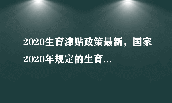 2020生育津贴政策最新，国家2020年规定的生育津贴最新的政策具体有哪些？