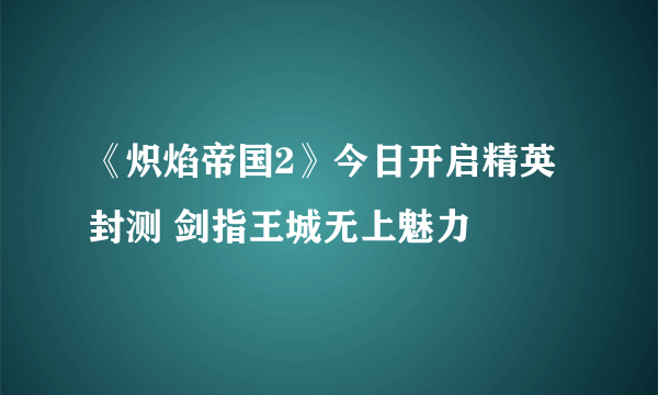 《炽焰帝国2》今日开启精英封测 剑指王城无上魅力