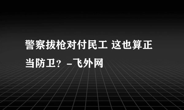 警察拔枪对付民工 这也算正当防卫？-飞外网