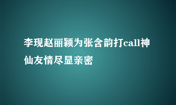 李现赵丽颖为张含韵打call神仙友情尽显亲密