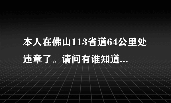 本人在佛山113省道64公里处违章了。请问有谁知道这位置是哪里？有没有照片提供看看